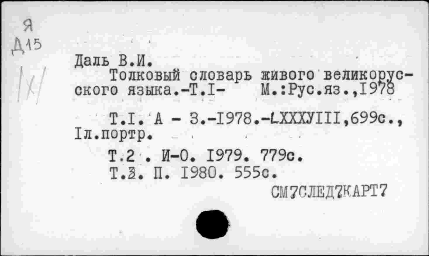 ﻿Даль В.И.
Толковый словарь живого великор;
ского языка.-Т.1- М.:Рус.яз.,197;
Т.1. А - 3.-I978.-ЬХХХУ!II,699с 1л.портр.
Т.2 . И-0. 1979. 779с.
Т.2. П. 1980. 555с.
СМ7СЛЕД7КАРТ7